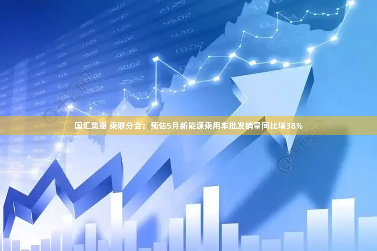 国汇策略 乘联分会：预估5月新能源乘用车批发销量同比增38%