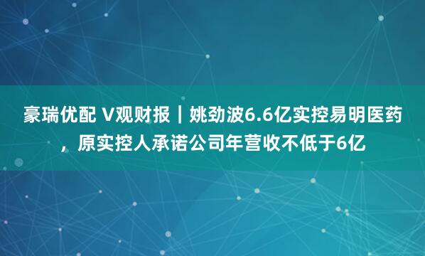豪瑞优配 V观财报｜姚劲波6.6亿实控易明医药，原实控人承诺公司年营收不低于6亿