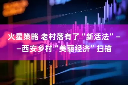 火星策略 老村落有了“新活法”——西安乡村“美丽经济”扫描