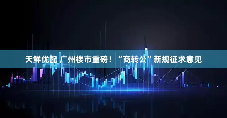 天鲜优配 广州楼市重磅！“商转公”新规征求意见