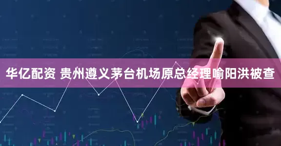 华亿配资 贵州遵义茅台机场原总经理喻阳洪被查