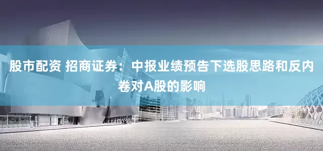 股市配资 招商证券：中报业绩预告下选股思路和反内卷对A股的影响