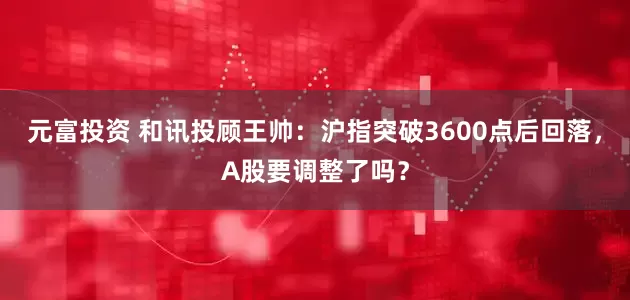元富投资 和讯投顾王帅：沪指突破3600点后回落，A股要调整了吗？