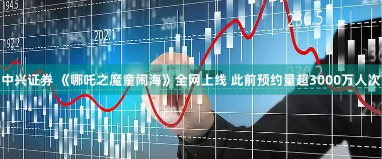 中兴证券 《哪吒之魔童闹海》全网上线 此前预约量超3000万人次