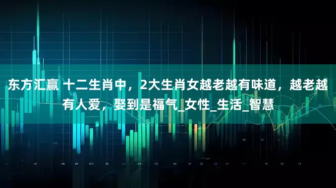 东方汇赢 十二生肖中，2大生肖女越老越有味道，越老越有人爱，娶到是福气_女性_生活_智慧