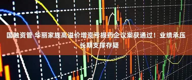 国融资管 华丽家族高溢价增资亏损药企议案获通过！业绩承压、长期支撑存疑