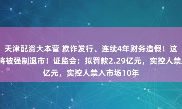 天津配资大本营 欺诈发行、连续4年财务造假！这家A股公司将被强制退市！证监会：拟罚款2.29亿元，实控人禁入市场10年