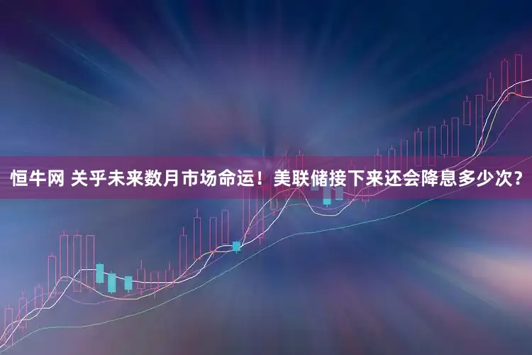 恒牛网 关乎未来数月市场命运！美联储接下来还会降息多少次？