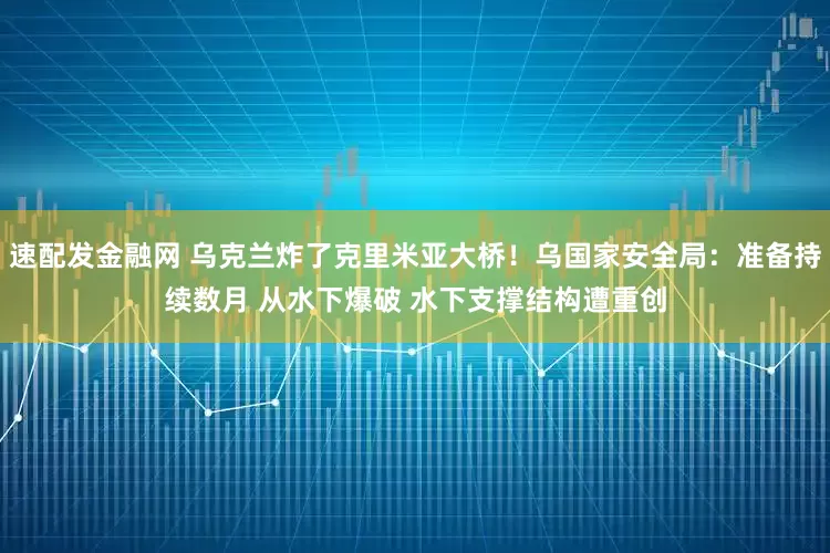 速配发金融网 乌克兰炸了克里米亚大桥！乌国家安全局：准备持续数月 从水下爆破 水下支撑结构遭重创