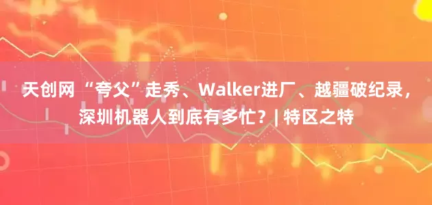 天创网 “夸父”走秀、Walker进厂、越疆破纪录，深圳机器人到底有多忙？| 特区之特