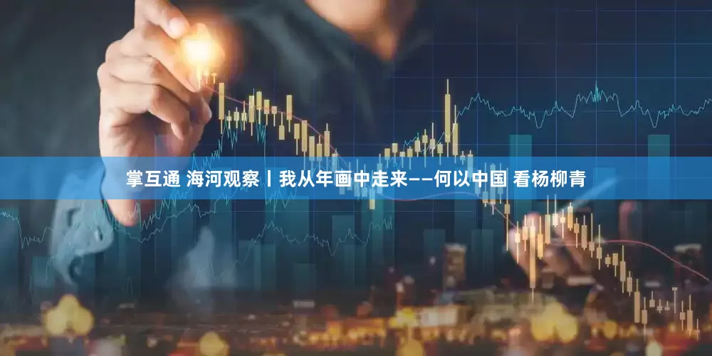 掌互通 海河观察丨我从年画中走来——何以中国 看杨柳青