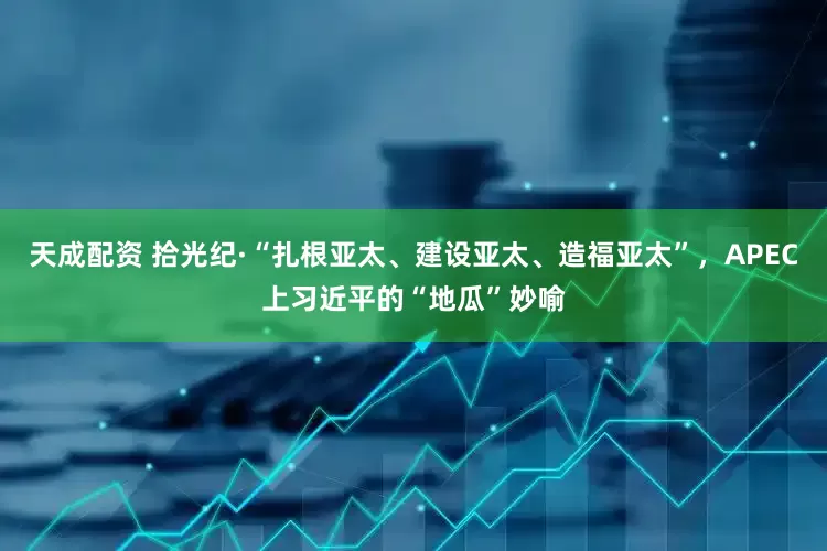 天成配资 拾光纪·“扎根亚太、建设亚太、造福亚太”，APEC上习近平的“地瓜”妙喻