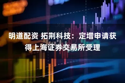 明道配资 拓荆科技：定增申请获得上海证券交易所受理
