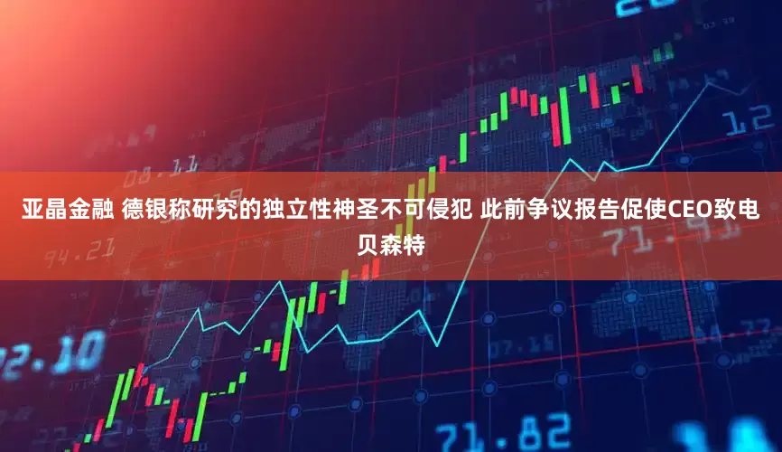 亚晶金融 德银称研究的独立性神圣不可侵犯 此前争议报告促使CEO致电贝森特