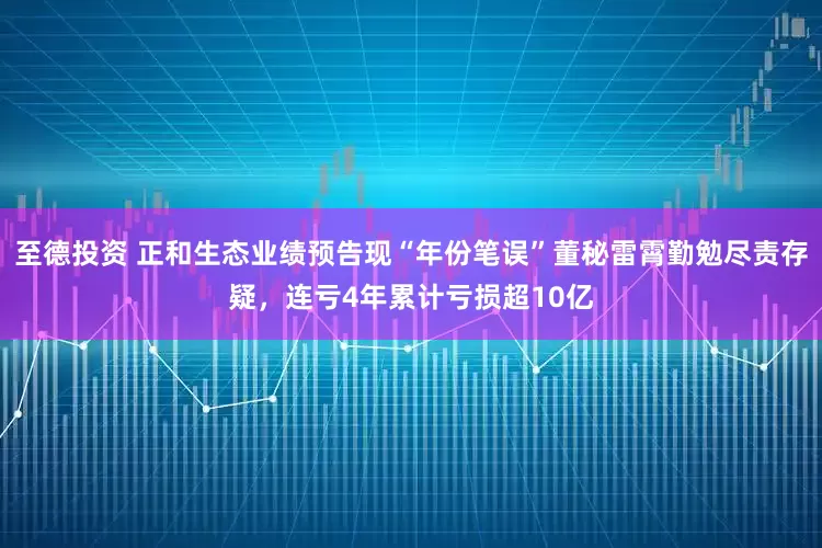 至德投资 正和生态业绩预告现“年份笔误”董秘雷霄勤勉尽责存疑，连亏4年累计亏损超10亿