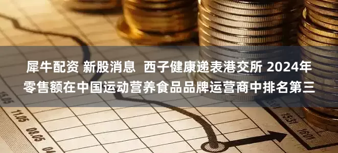 犀牛配资 新股消息  西子健康递表港交所 2024年零售额在中国运动营养食品品牌运营商中排名第三