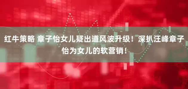 红牛策略 章子怡女儿疑出道风波升级！深扒汪峰章子怡为女儿的软营销！