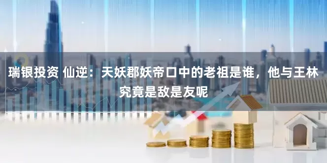 瑞银投资 仙逆：天妖郡妖帝口中的老祖是谁，他与王林究竟是敌是友呢