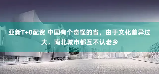 亚新T+0配资 中国有个奇怪的省，由于文化差异过大，南北城市都互不认老乡