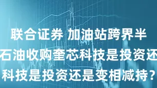 联合证券 加油站跨界半导体，和顺石油收购奎芯科技是投资还是变相减持？