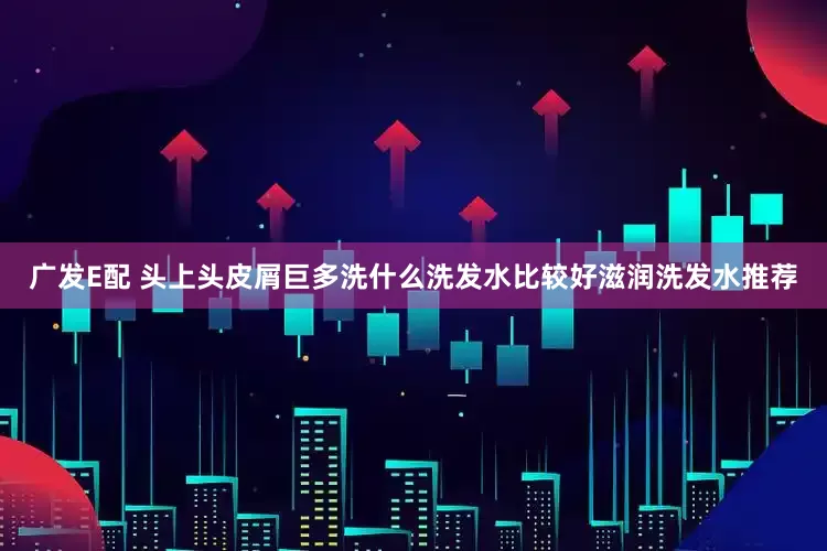 广发E配 头上头皮屑巨多洗什么洗发水比较好滋润洗发水推荐