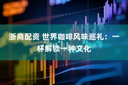 浙商配资 世界咖啡风味巡礼：一杯解锁一种文化