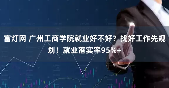 富灯网 广州工商学院就业好不好？找好工作先规划！就业落实率95%+