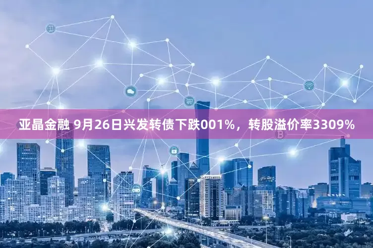 亚晶金融 9月26日兴发转债下跌001%，转股溢价率3309%
