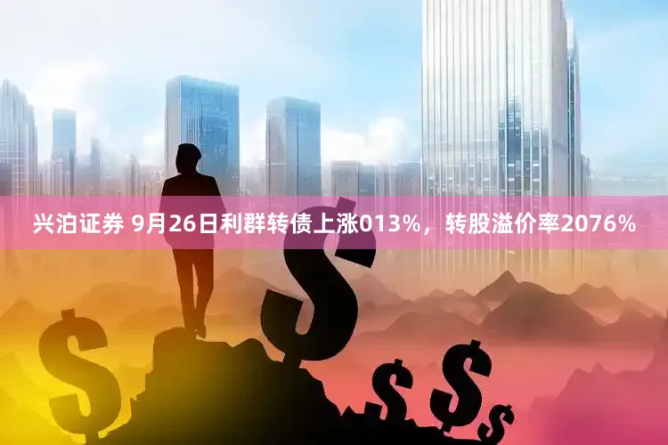兴泊证券 9月26日利群转债上涨013%，转股溢价率2076%