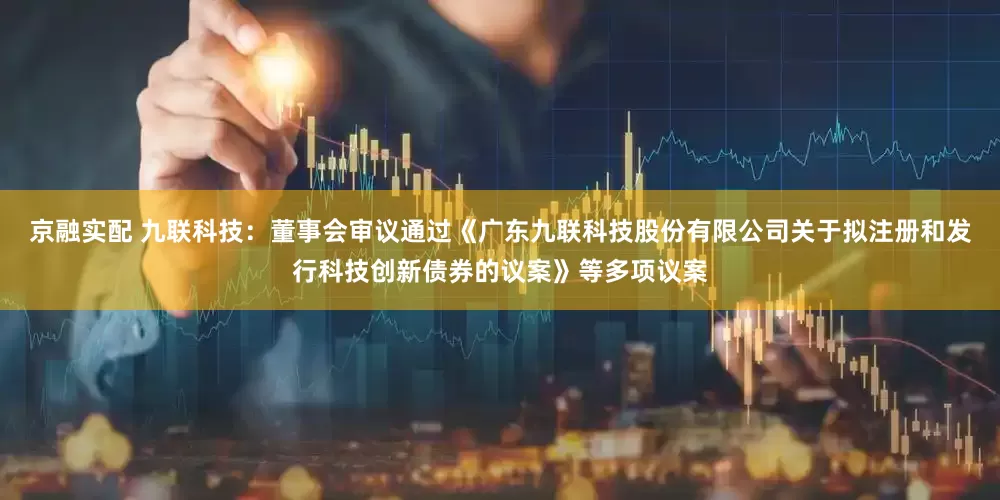 京融实配 九联科技：董事会审议通过《广东九联科技股份有限公司关于拟注册和发行科技创新债券的议案》等多项议案