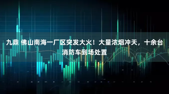 九鼎 佛山南海一厂区突发大火！大量浓烟冲天，十余台消防车到场处置