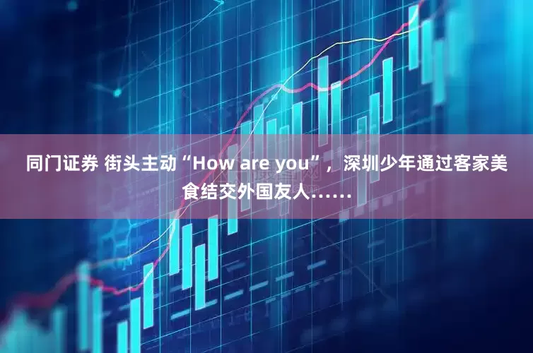 同门证券 街头主动“How are you”，深圳少年通过客家美食结交外国友人……